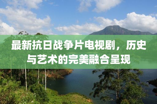 最新抗日戰(zhàn)爭片電視劇，歷史與藝術(shù)的完美融合呈現(xiàn)