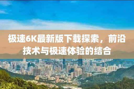 極速6K最新版下載探索，前沿技術與極速體驗的結合