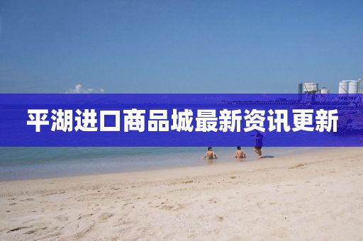 平湖進(jìn)口商品城最新資訊更新