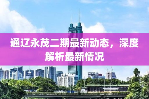 通遼永茂二期最新動態(tài)，深度解析最新情況