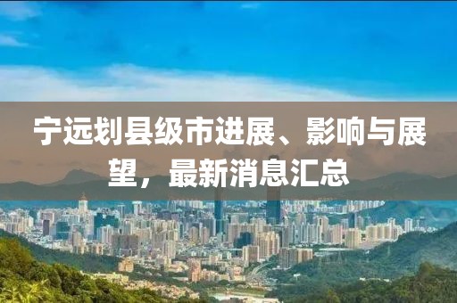 寧遠(yuǎn)劃縣級市進(jìn)展、影響與展望，最新消息匯總