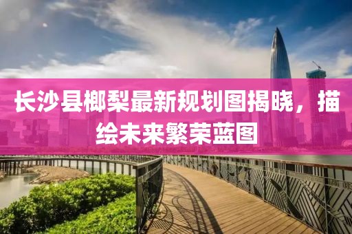 長(zhǎng)沙縣榔梨最新規(guī)劃圖揭曉，描繪未來(lái)繁榮藍(lán)圖