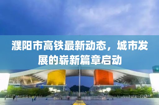 濮陽市高鐵最新動態(tài)，城市發(fā)展的嶄新篇章啟動