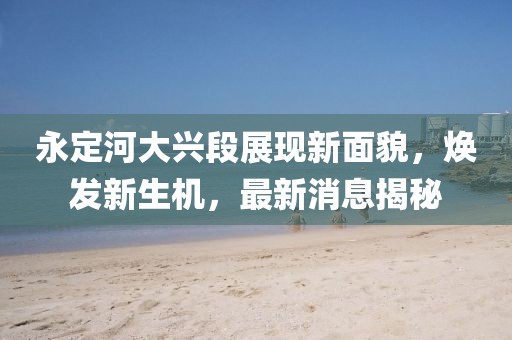 永定河大興段展現(xiàn)新面貌，煥發(fā)新生機，最新消息揭秘