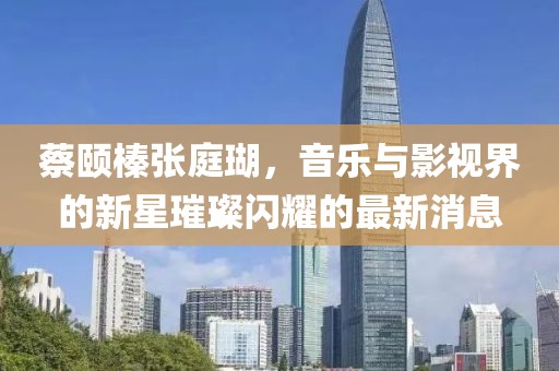 蔡頤榛張庭瑚，音樂與影視界的新星璀璨閃耀的最新消息