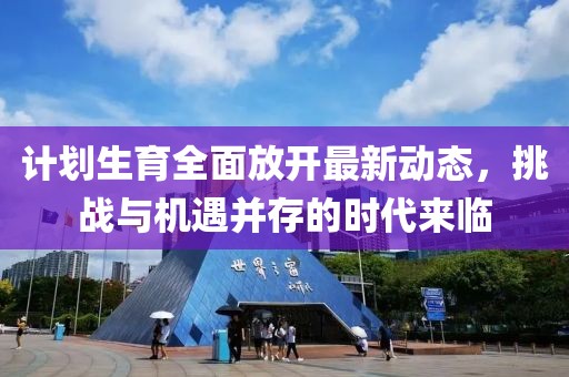 計(jì)劃生育全面放開(kāi)最新動(dòng)態(tài)，挑戰(zhàn)與機(jī)遇并存的時(shí)代來(lái)臨
