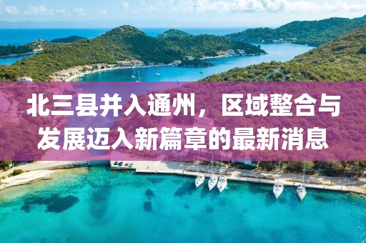 北三縣并入通州，區(qū)域整合與發(fā)展邁入新篇章的最新消息