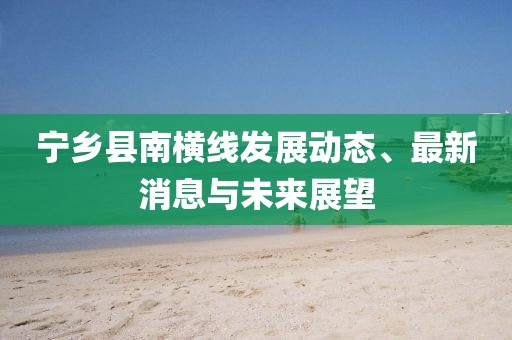 寧鄉(xiāng)縣南橫線發(fā)展動態(tài)、最新消息與未來展望