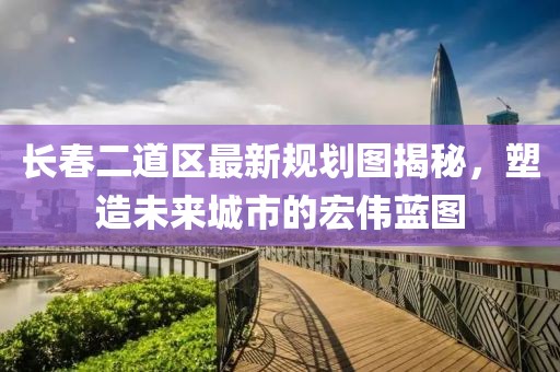 長春二道區(qū)最新規(guī)劃圖揭秘，塑造未來城市的宏偉藍(lán)圖