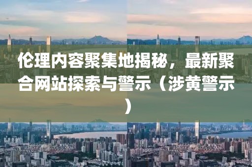 倫理內(nèi)容聚集地揭秘，最新聚合網(wǎng)站探索與警示（涉黃警示）