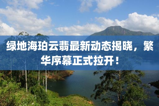 綠地海珀云翡最新動(dòng)態(tài)揭曉，繁華序幕正式拉開！