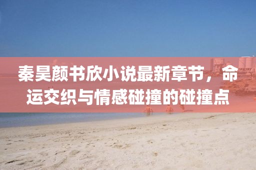 秦昊顏書欣小說最新章節(jié)，命運交織與情感碰撞的碰撞點