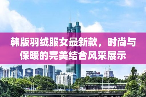 韓版羽絨服女最新款，時(shí)尚與保暖的完美結(jié)合風(fēng)采展示