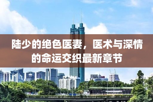 陸少的絕色醫(yī)妻，醫(yī)術(shù)與深情的命運交織最新章節(jié)