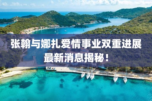 張翰與娜扎愛情事業(yè)雙重進(jìn)展最新消息揭秘！