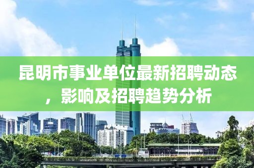 昆明市事業(yè)單位最新招聘動(dòng)態(tài)，影響及招聘趨勢(shì)分析