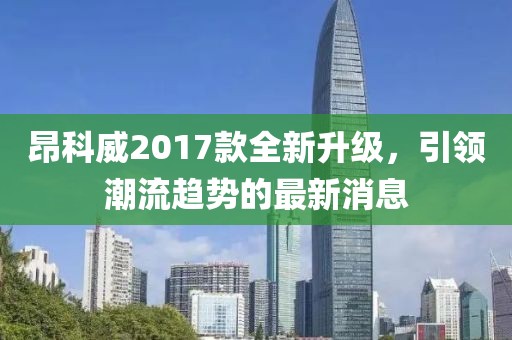 昂科威2017款全新升級，引領(lǐng)潮流趨勢的最新消息