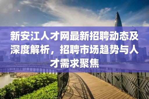 新安江人才網(wǎng)最新招聘動態(tài)及深度解析，招聘市場趨勢與人才需求聚焦