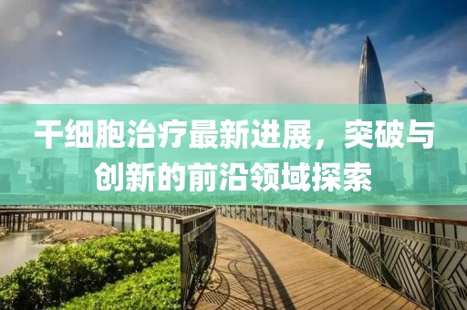 干細胞治療最新進展，突破與創(chuàng)新的前沿領域探索