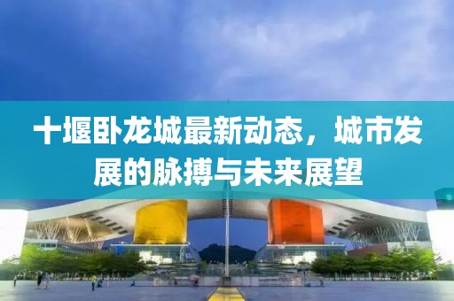 十堰臥龍城最新動態(tài)，城市發(fā)展的脈搏與未來展望