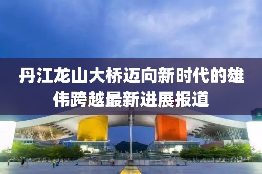 丹江龍山大橋邁向新時(shí)代的雄偉跨越最新進(jìn)展報(bào)道