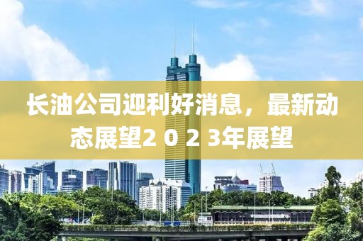 長(zhǎng)油公司迎利好消息，最新動(dòng)態(tài)展望2 0 2 3年展望