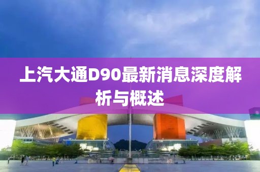 上汽大通D90最新消息深度解析與概述