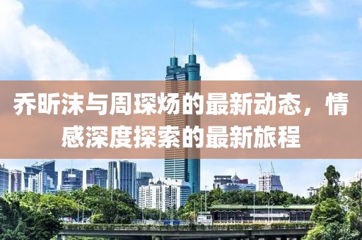 喬昕沫與周琛煬的最新動態(tài)，情感深度探索的最新旅程