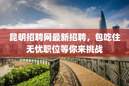 昆明招聘網(wǎng)最新招聘，包吃住無(wú)憂職位等你來(lái)挑戰(zhàn)