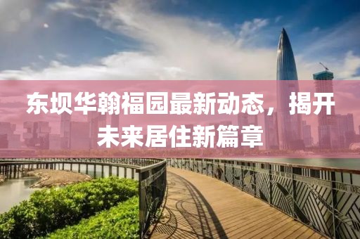 東壩華翰福園最新動(dòng)態(tài)，揭開未來居住新篇章