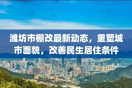 濰坊市棚改最新動態(tài)，重塑城市面貌，改善民生居住條件