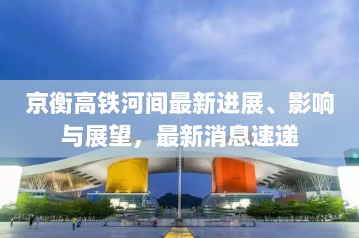 京衡高鐵河間最新進展、影響與展望，最新消息速遞