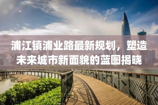 浦江鎮(zhèn)浦業(yè)路最新規(guī)劃，塑造未來(lái)城市新面貌的藍(lán)圖揭曉
