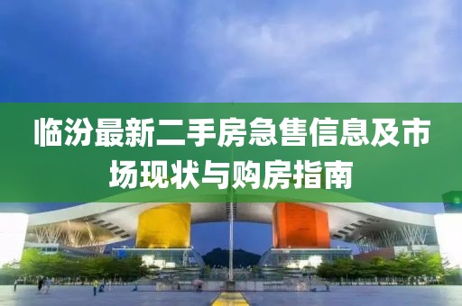 臨汾最新二手房急售信息及市場現(xiàn)狀與購房指南