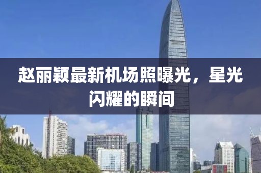 趙麗穎最新機(jī)場(chǎng)照曝光，星光閃耀的瞬間