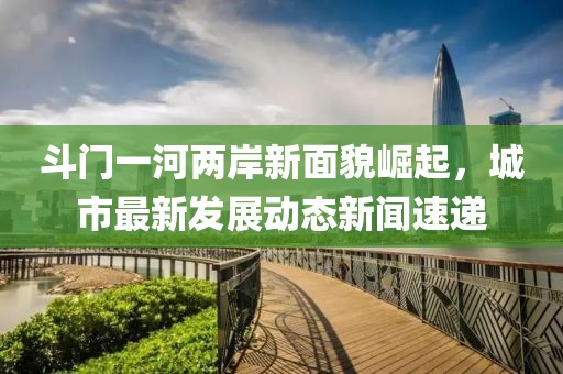 斗門一河兩岸新面貌崛起，城市最新發(fā)展動態(tài)新聞速遞
