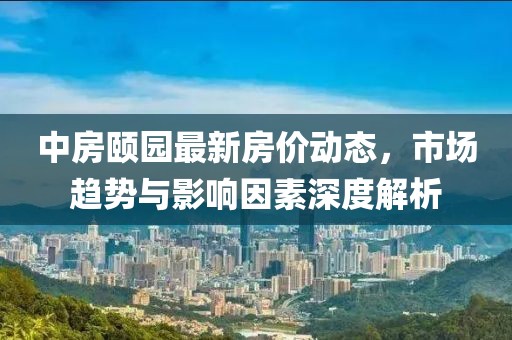 中房頤園最新房?jī)r(jià)動(dòng)態(tài)，市場(chǎng)趨勢(shì)與影響因素深度解析