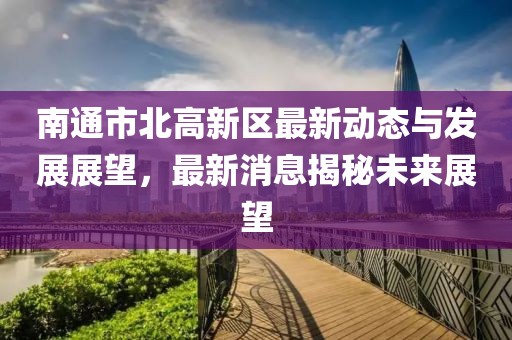 南通市北高新區(qū)最新動(dòng)態(tài)與發(fā)展展望，最新消息揭秘未來展望