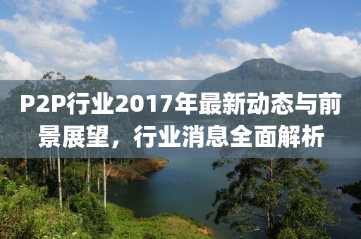 P2P行業(yè)2017年最新動(dòng)態(tài)與前景展望，行業(yè)消息全面解析