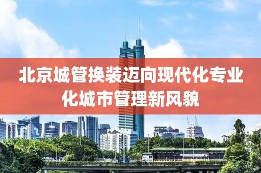 北京城管換裝邁向現(xiàn)代化專業(yè)化城市管理新風貌