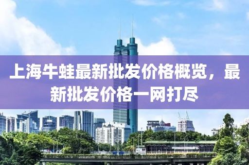 上海牛蛙最新批發(fā)價(jià)格概覽，最新批發(fā)價(jià)格一網(wǎng)打盡