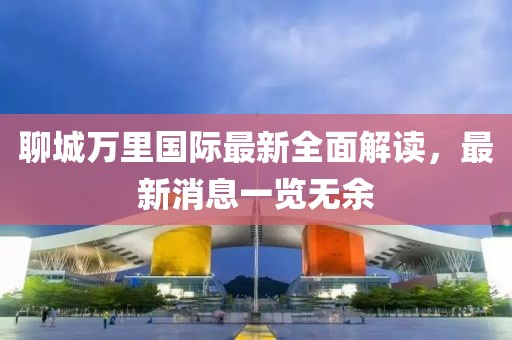 聊城萬里國際最新全面解讀，最新消息一覽無余