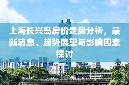 上海長興島房價走勢分析，最新消息、趨勢展望與影響因素探討