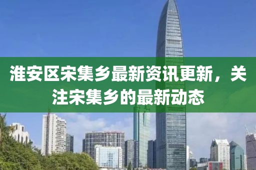 淮安區(qū)宋集鄉(xiāng)最新資訊更新，關注宋集鄉(xiāng)的最新動態(tài)