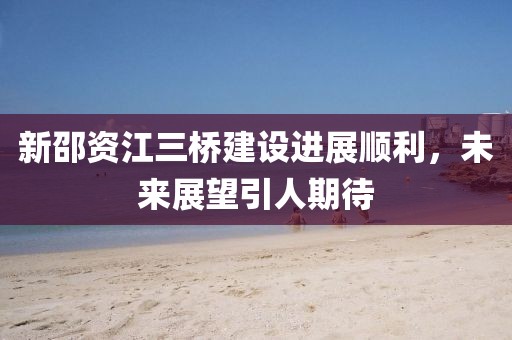 新邵資江三橋建設(shè)進(jìn)展順利，未來展望引人期待