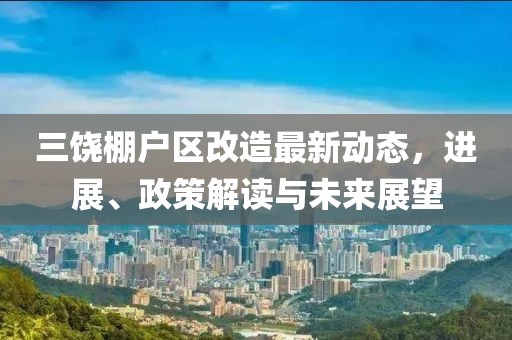 三饒棚戶區(qū)改造最新動態(tài)，進展、政策解讀與未來展望