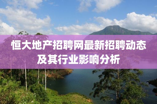 恒大地產(chǎn)招聘網(wǎng)最新招聘動(dòng)態(tài)及其行業(yè)影響分析
