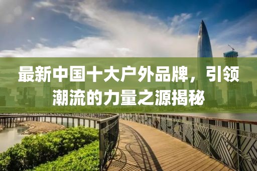 最新中國(guó)十大戶外品牌，引領(lǐng)潮流的力量之源揭秘