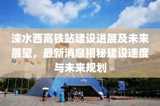 淶水西高鐵站建設(shè)進(jìn)展及未來展望，最新消息揭秘建設(shè)速度與未來規(guī)劃