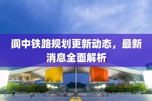 閬中鐵路規(guī)劃更新動態(tài)，最新消息全面解析